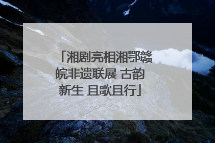湘剧亮相湘鄂赣皖非遗联展 古韵新生 且歌且行