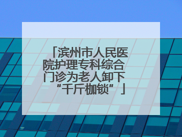滨州市人民医院护理专科综合门诊为老人卸下“千斤枷锁”