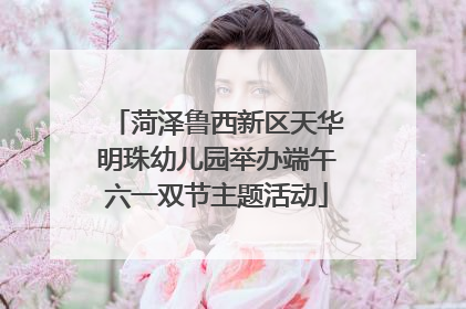 菏泽鲁西新区天华明珠幼儿园举办端午六一双节主题活动