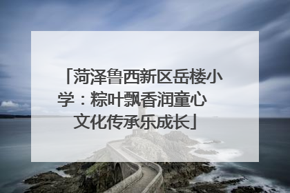 菏泽鲁西新区岳楼小学：粽叶飘香润童心 文化传承乐成长
