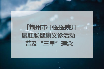 荆州市中医医院开展肛肠健康义诊活动 普及“三早”理念 传递健康生活
