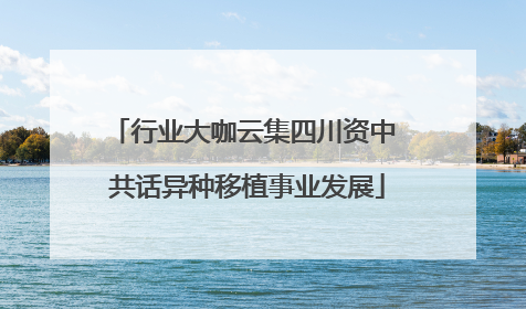 行业大咖云集四川资中 共话异种移植事业发展