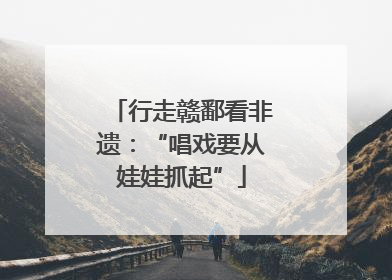 行走赣鄱看非遗：“唱戏要从娃娃抓起”