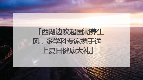西湖边吹起国潮养生风，多学科专家携手送上夏日健康大礼