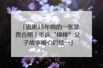 追更15年前的一张珍贵合照！重庆“棒棒”父子故事暖心后续→