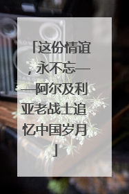 这份情谊，永不忘——阿尔及利亚老战士追忆中国岁月