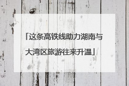 这条高铁线助力湖南与大湾区旅游往来升温