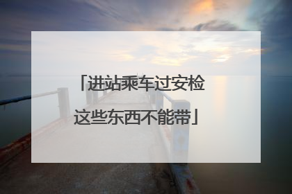 进站乘车过安检 这些东西不能带