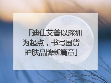 迪仕艾普以深圳为起点，书写国货护肤品牌新篇章
