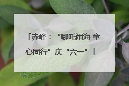 赤峰：“哪吒闹海 童心同行”庆“六一”