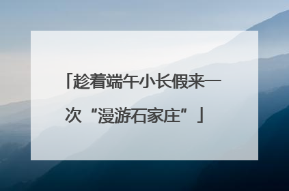 趁着端午小长假来一次“漫游石家庄”