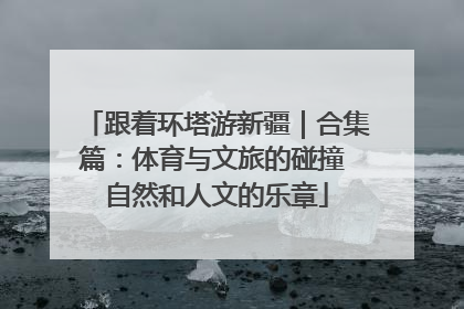 跟着环塔游新疆｜合集篇：体育与文旅的碰撞 自然和人文的乐章