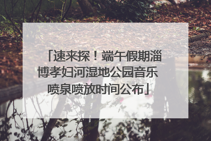 速来探！端午假期淄博孝妇河湿地公园音乐喷泉喷放时间公布
