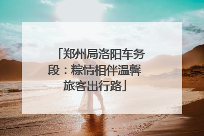 郑州局洛阳车务段：粽情相伴温馨旅客出行路