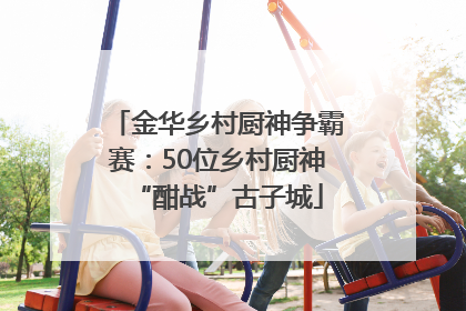 金华乡村厨神争霸赛：50位乡村厨神“酣战”古子城