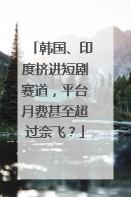韩国、印度挤进短剧赛道，平台月费甚至超过奈飞？
