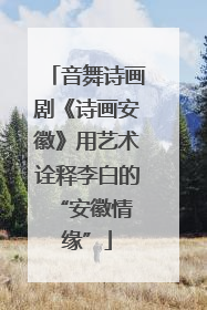 音舞诗画剧《诗画安徽》用艺术诠释李白的 “安徽情缘”