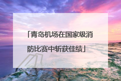 青岛机场在国家级消防比赛中斩获佳绩
