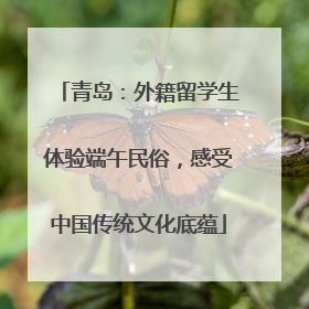 青岛：外籍留学生体验端午民俗，感受中国传统文化底蕴