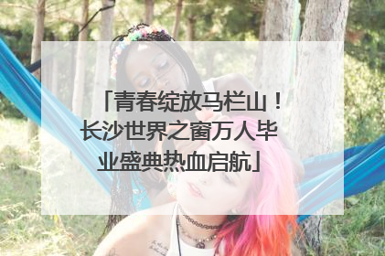青春绽放马栏山！长沙世界之窗万人毕业盛典热血启航