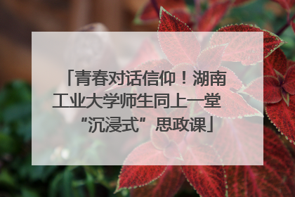 青春对话信仰！湖南工业大学师生同上一堂“沉浸式”思政课