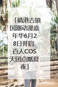 靖港古镇国潮动漫嘉年华6月28日开启 百人COS天团点燃夏夜