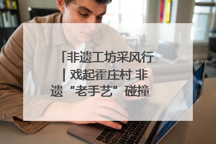非遗工坊采风行｜戏起霍庄村 非遗“老手艺”碰撞消费“新活力”