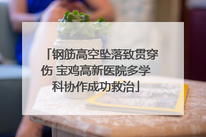 钢筋高空坠落致贯穿伤 宝鸡高新医院多学科协作成功救治