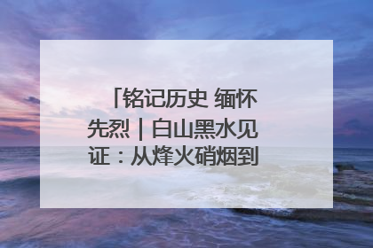 铭记历史 缅怀先烈｜白山黑水见证：从烽火硝烟到振兴热土的巨变