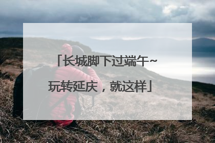 长城脚下过端午~玩转延庆，就这样