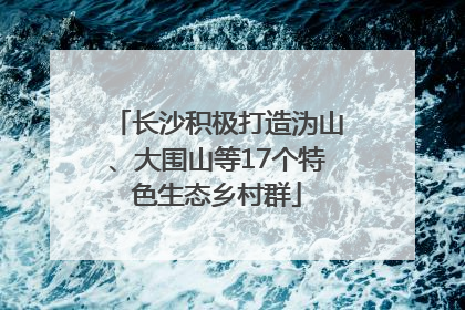 长沙积极打造沩山、大围山等17个特色生态乡村群