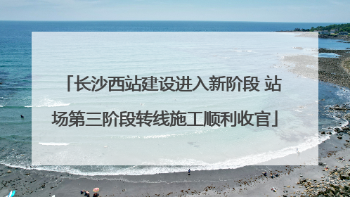 长沙西站建设进入新阶段 站场第三阶段转线施工顺利收官