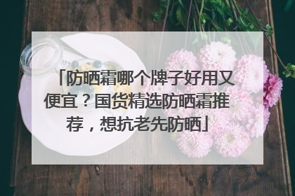 防晒霜哪个牌子好用又便宜？国货精选防晒霜推荐，想抗老先防晒