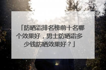 防晒霜排名榜前十名哪个效果好，男士防晒霜多少钱防晒效果好？