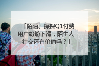 陌陌、探探Q1付费用户纷纷下滑，陌生人社交还有价值吗？