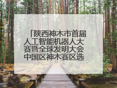 陕西神木市首届人工智能机器人大赛暨全球发明大会中国区神木赛区选拔赛隆重举行