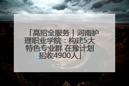 高招全服务丨河南护理职业学院：构建5大特色专业群 在豫计划招收4900人