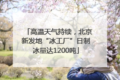 高温天气持续，北京新发地“冰工厂”日制冰量达1200吨