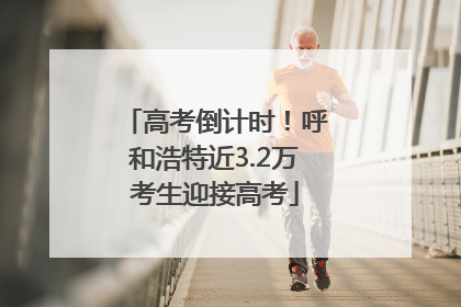 高考倒计时！呼和浩特近3.2万考生迎接高考