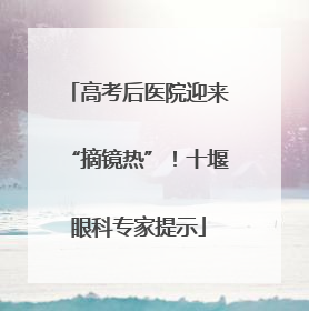 高考后医院迎来“摘镜热”！十堰眼科专家提示