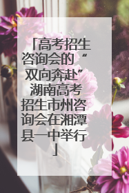 高考招生咨询会的“双向奔赴” 湖南高考招生市州咨询会在湘潭县一中举行