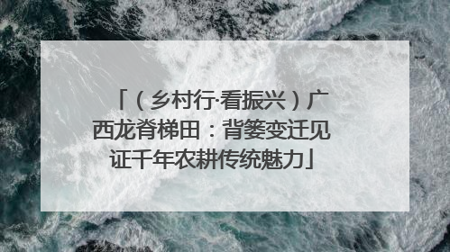 （乡村行·看振兴）广西龙脊梯田：背篓变迁见证千年农耕传统魅力