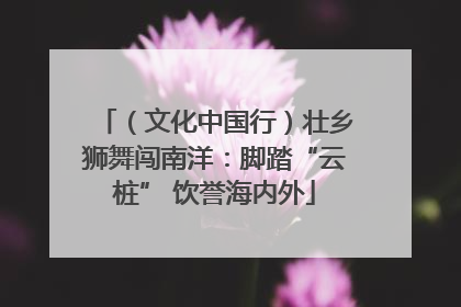 （文化中国行）壮乡狮舞闯南洋：脚踏“云桩” 饮誉海内外