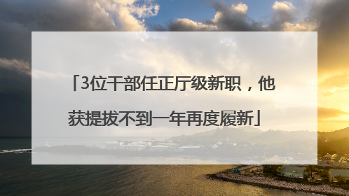 3位干部任正厅级新职，他获提拔不到一年再度履新