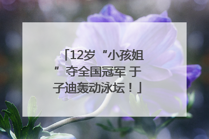 12岁“小孩姐”夺全国冠军 于子迪轰动泳坛！