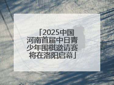 2025中国河南首届中日青少年围棋邀请赛将在洛阳启幕