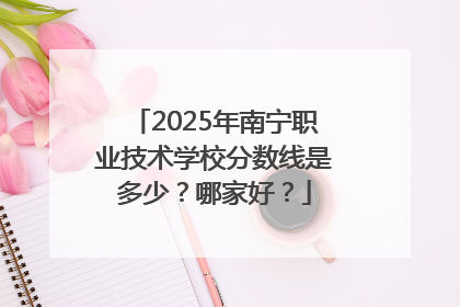 2025年南宁职业技术学校分数线是多少？哪家好？