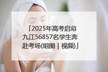 2025年高考启幕 九江56857名学生奔赴考场(组图｜视频)