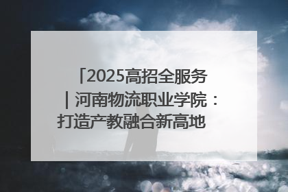 2025高招全服务｜河南物流职业学院：打造产教融合新高地 推动高质量快速发展