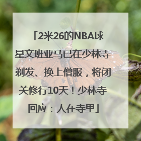 2米26的NBA球星文班亚马已在少林寺剃发、换上僧服，将闭关修行10天！少林寺回应：人在寺里